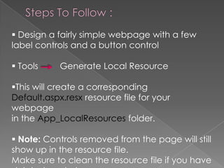  Design a fairly simple webpage with a few
label controls and a button control
 Tools

Generate Local Resource

This will create a corresponding
Default.aspx.resx resource file for your
webpage
in the App_LocalResources folder.
 Note: Controls removed from the page will still
show up in the resource file.
Make sure to clean the resource file if you have

 