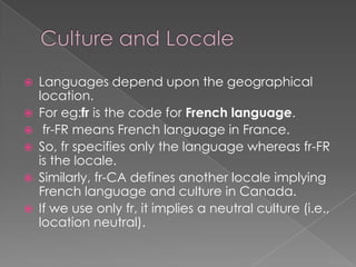 







Languages depend upon the geographical
location.
For eg:fr is the code for French language.
fr-FR means French language in France.
So, fr specifies only the language whereas fr-FR
is the locale.
Similarly, fr-CA defines another locale implying
French language and culture in Canada.
If we use only fr, it implies a neutral culture (i.e.,
location neutral).

 