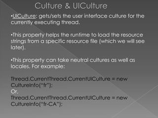 Culture & UICulture
•UICulture: gets/sets the user interface culture for the
currently executing thread.
•This property helps the runtime to load the resource
strings from a specific resource file (which we will see
later).
•This property can take neutral cultures as well as
locales. For example:
Thread.CurrentThread.CurrentUICulture = new
CultureInfo(“fr”);
Or,
Thread.CurrentThread.CurrentUICulture = new
CultureInfo(“fr-CA”);

 
