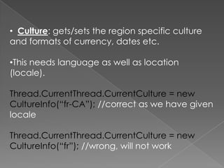 • Culture: gets/sets the region specific culture
and formats of currency, dates etc.
•This needs language as well as location
(locale).

Thread.CurrentThread.CurrentCulture = new
CultureInfo(“fr-CA”); //correct as we have given
locale
Thread.CurrentThread.CurrentCulture = new
CultureInfo(“fr”); //wrong, will not work

 
