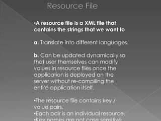 Resource File
•A resource file is a XML file that
contains the strings that we want to

a. Translate into different languages.
b. Can be updated dynamically so
that user themselves can modify
values in resource files once the
application is deployed on the
server without re-compiling the
entire application itself.
•The resource file contains key /
value pairs.
•Each pair is an individual resource.

 