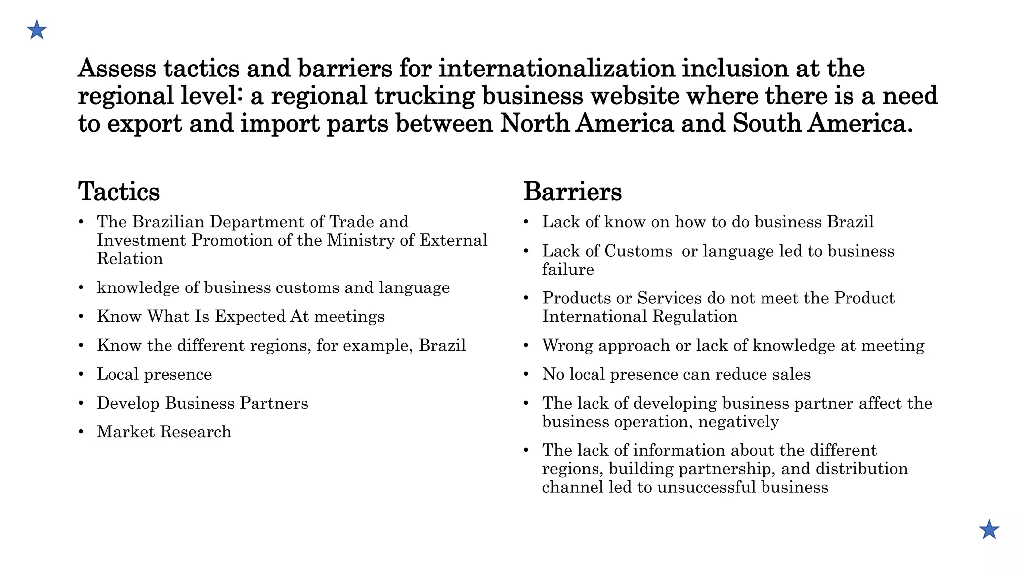 Assess tactics and barriers for internationalization inclusion at the
regional level: a regional trucking business website where there is a need
to export and import parts between North America and South America.
Tactics
• The Brazilian Department of Trade and
Investment Promotion of the Ministry of External
Relation
• knowledge of business customs and language
• Know What Is Expected At meetings
• Know the different regions, for example, Brazil
• Local presence
• Develop Business Partners
• Market Research
Barriers
• Lack of know on how to do business Brazil
• Lack of Customs or language led to business
failure
• Products or Services do not meet the Product
International Regulation
• Wrong approach or lack of knowledge at meeting
• No local presence can reduce sales
• The lack of developing business partner affect the
business operation, negatively
• The lack of information about the different
regions, building partnership, and distribution
channel led to unsuccessful business
 