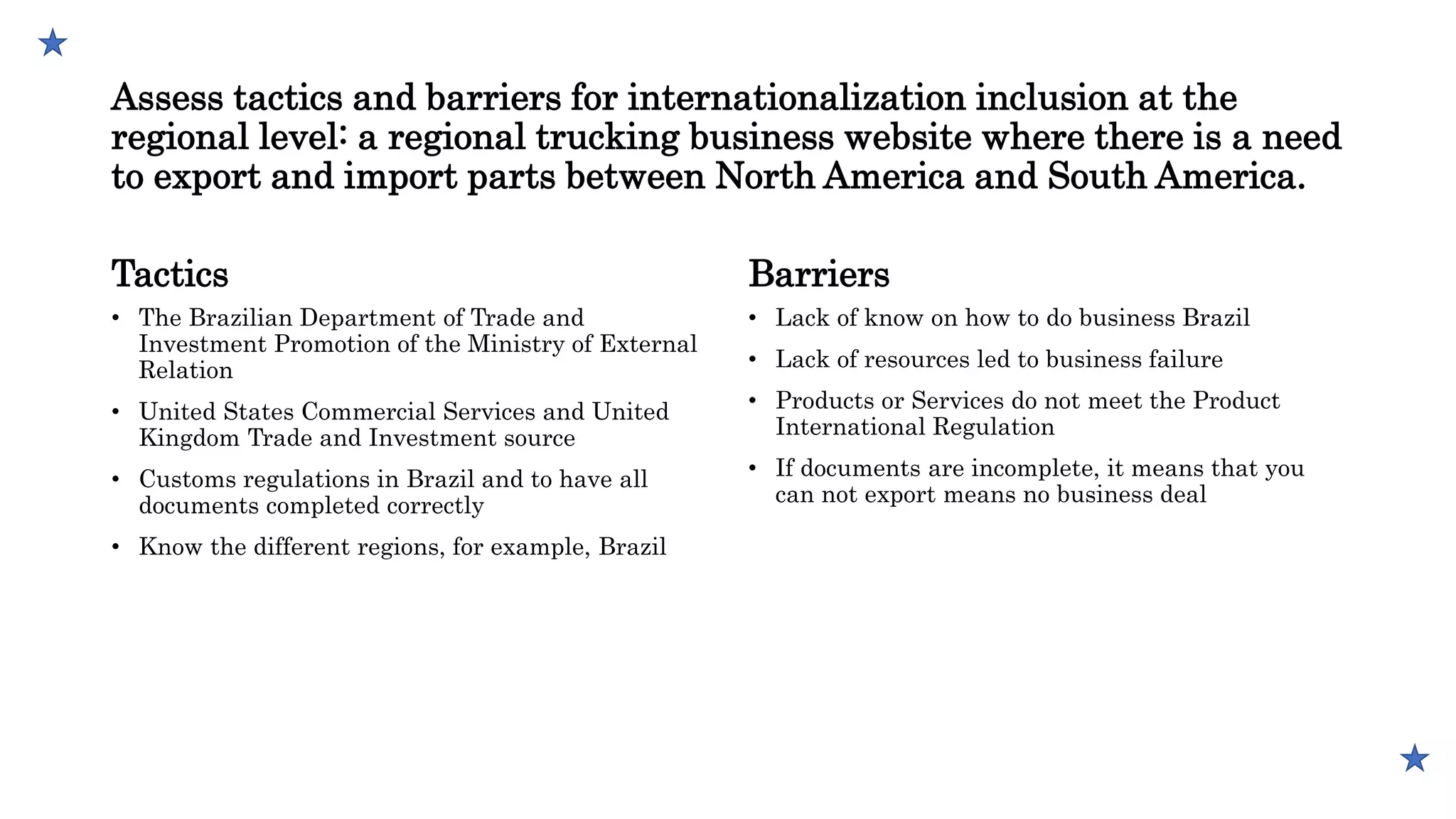 Assess tactics and barriers for internationalization inclusion at the
regional level: a regional trucking business website where there is a need
to export and import parts between North America and South America.
Tactics
• The Brazilian Department of Trade and
Investment Promotion of the Ministry of External
Relation
• United States Commercial Services and United
Kingdom Trade and Investment source
• Customs regulations in Brazil and to have all
documents completed correctly
• Know the different regions, for example, Brazil
Barriers
• Lack of know on how to do business Brazil
• Lack of resources led to business failure
• Products or Services do not meet the Product
International Regulation
• If documents are incomplete, it means that you
can not export means no business deal
 