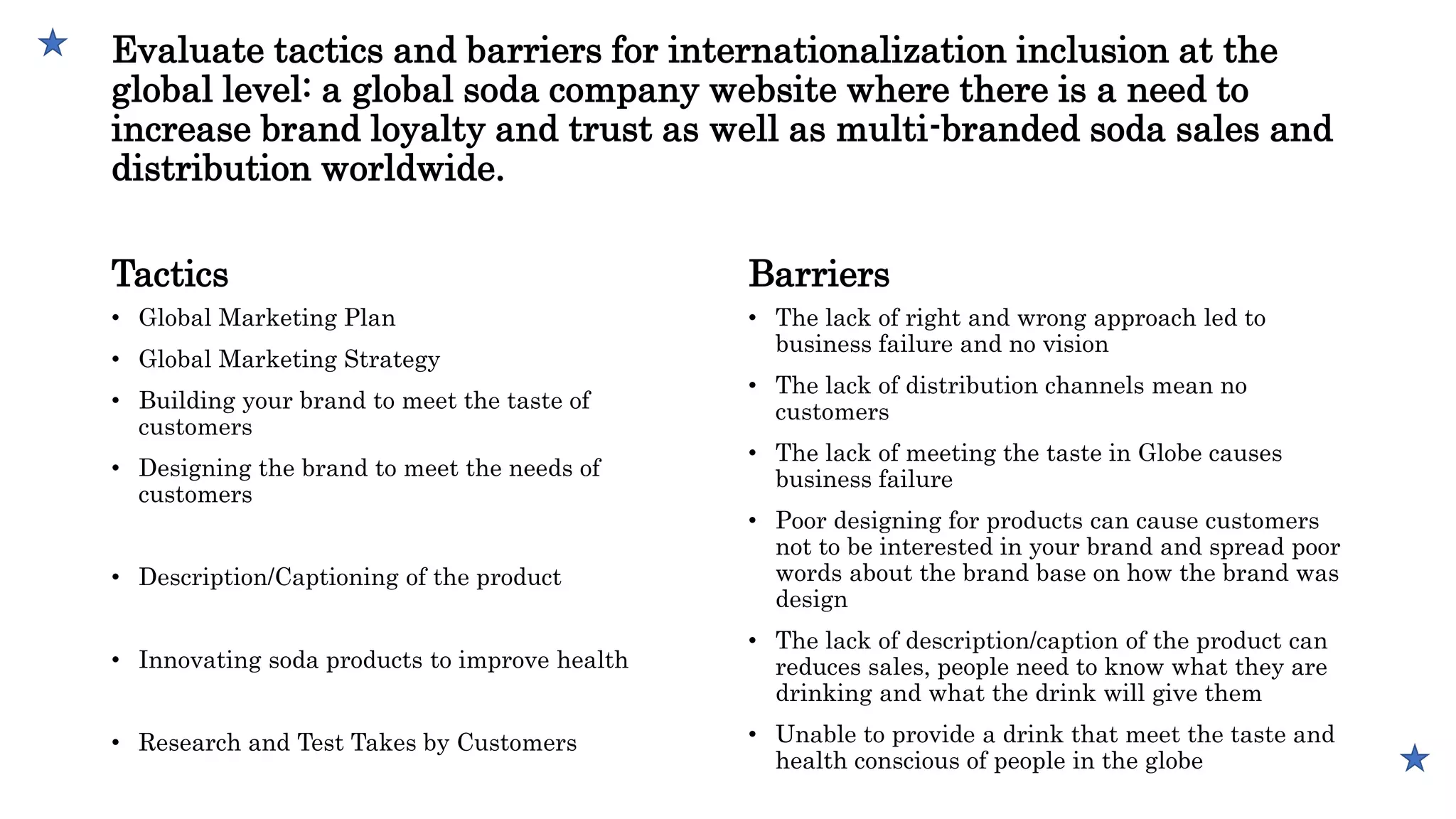 Evaluate tactics and barriers for internationalization inclusion at the
global level: a global soda company website where there is a need to
increase brand loyalty and trust as well as multi-branded soda sales and
distribution worldwide.
Tactics
• Global Marketing Plan
• Global Marketing Strategy
• Building your brand to meet the taste of
customers
• Designing the brand to meet the needs of
customers
• Description/Captioning of the product
• Innovating soda products to improve health
• Research and Test Takes by Customers
Barriers
• The lack of right and wrong approach led to
business failure and no vision
• The lack of distribution channels mean no
customers
• The lack of meeting the taste in Globe causes
business failure
• Poor designing for products can cause customers
not to be interested in your brand and spread poor
words about the brand base on how the brand was
design
• The lack of description/caption of the product can
reduces sales, people need to know what they are
drinking and what the drink will give them
• Unable to provide a drink that meet the taste and
health conscious of people in the globe
 