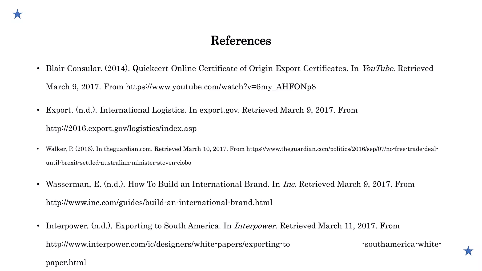 References
• Blair Consular. (2014). Quickcert Online Certificate of Origin Export Certificates. In YouTube. Retrieved
March 9, 2017. From https://www.youtube.com/watch?v=6my_AHFONp8
• Export. (n.d.). International Logistics. In export.gov. Retrieved March 9, 2017. From
http://2016.export.gov/logistics/index.asp
• Walker, P. (2016). In theguardian.com. Retrieved March 10, 2017. From https://www.theguardian.com/politics/2016/sep/07/no-free-trade-deal-
until-brexit-settled-australian-minister-steven-ciobo
• Wasserman, E. (n.d.). How To Build an International Brand. In Inc. Retrieved March 9, 2017. From
http://www.inc.com/guides/build-an-international-brand.html
• Interpower. (n.d.). Exporting to South America. In Interpower. Retrieved March 11, 2017. From
http://www.interpower.com/ic/designers/white-papers/exporting-to -southamerica-white-
paper.html
 