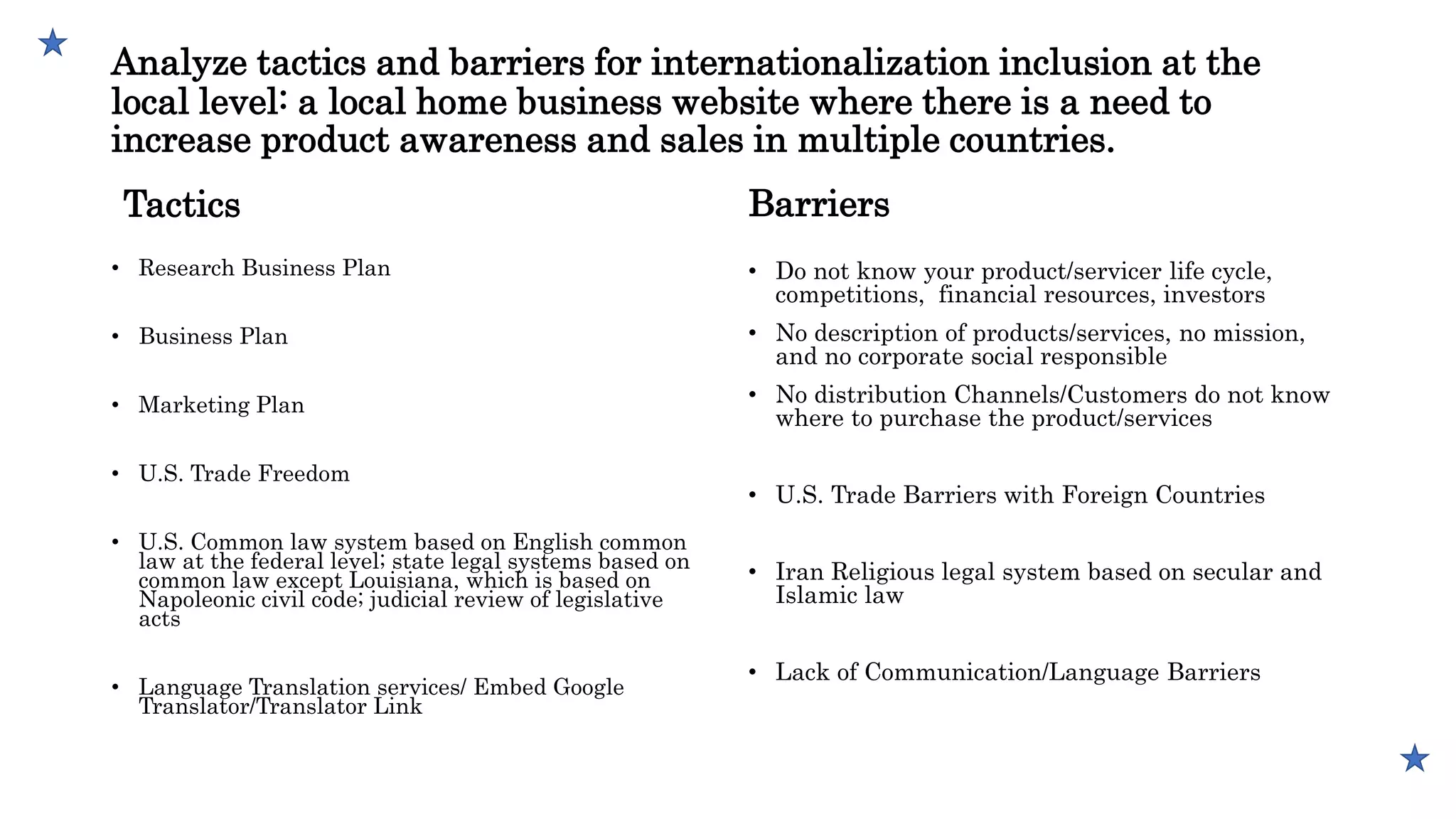 Analyze tactics and barriers for internationalization inclusion at the
local level: a local home business website where there is a need to
increase product awareness and sales in multiple countries.
Tactics
• Research Business Plan
• Business Plan
• Marketing Plan
• U.S. Trade Freedom
• U.S. Common law system based on English common
law at the federal level; state legal systems based on
common law except Louisiana, which is based on
Napoleonic civil code; judicial review of legislative
acts
• Language Translation services/ Embed Google
Translator/Translator Link
Barriers
• Do not know your product/servicer life cycle,
competitions, financial resources, investors
• No description of products/services, no mission,
and no corporate social responsible
• No distribution Channels/Customers do not know
where to purchase the product/services
• U.S. Trade Barriers with Foreign Countries
• Iran Religious legal system based on secular and
Islamic law
• Lack of Communication/Language Barriers
 