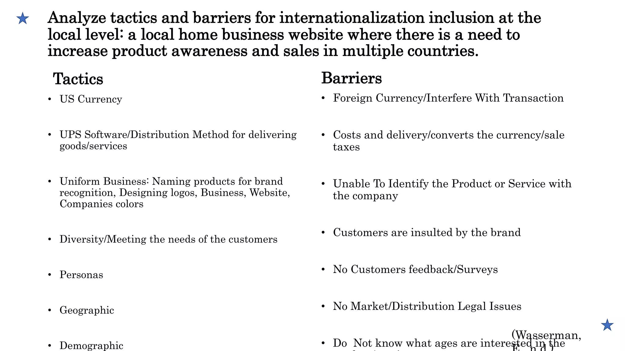 Analyze tactics and barriers for internationalization inclusion at the
local level: a local home business website where there is a need to
increase product awareness and sales in multiple countries.
Tactics
• US Currency
• UPS Software/Distribution Method for delivering
goods/services
• Uniform Business: Naming products for brand
recognition, Designing logos, Business, Website,
Companies colors
• Diversity/Meeting the needs of the customers
• Personas
• Geographic
• Demographic
Barriers
• Foreign Currency/Interfere With Transaction
• Costs and delivery/converts the currency/sale
taxes
• Unable To Identify the Product or Service with
the company
• Customers are insulted by the brand
• No Customers feedback/Surveys
• No Market/Distribution Legal Issues
• Do Not know what ages are interested in the
(Wasserman,
 