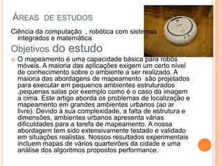 ÁREAS DE ESTUDOS
Ciência da computação , robótica com sistemas
integrados e matemática
Objetivos do estudo
 O mapeamento é uma capacidade básica para robôs
móveis. A maioria das aplicações exigem um certo nível
de conhecimento sobre o ambiente a ser realizado. A
maioria das abordagens de mapeamento são projetados
para executar em pequenos ambientes estruturados
,pequenas salas por exemplo como é o caso da imagem
a cima. Este artigo aborda os problemas de localização e
mapeamento em grandes ambientes urbanos (ao ar
livre). Devido à sua complexidade, a falta de estrutura e
dimensões, ambientes urbanos apresenta várias
dificuldades para a tarefa de mapeamento. A nossa
abordagem tem sido extensivamente testado e validado
em situações realistas. Nossos resultados experimentais
incluem mapas de vários quarteirões da cidade e uma
análise dos algoritmos propostos performance.
 