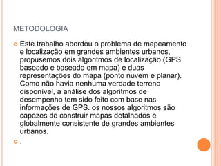 METODOLOGIA
 Este trabalho abordou o problema de mapeamento
e localização em grandes ambientes urbanos,
propusemos dois algoritmos de localização (GPS
baseado e baseado em mapa) e duas
representações do mapa (ponto nuvem e planar).
Como não havia nenhuma verdade terreno
disponível, a análise dos algoritmos de
desempenho tem sido feito com base nas
informações de GPS. os nossos algoritmos são
capazes de construir mapas detalhados e
globalmente consistente de grandes ambientes
urbanos.
 .
 