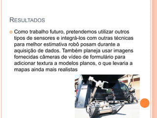 RESULTADOS
 Como trabalho futuro, pretendemos utilizar outros
tipos de sensores e integrá-los com outras técnicas
para melhor estimativa robô posam durante a
aquisição de dados. Também planeja usar imagens
fornecidas câmeras de vídeo de formulário para
adicionar textura a modelos planos, o que levaria a
mapas ainda mais realistas
 