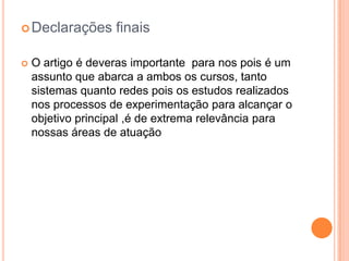 Declarações finais
 O artigo é deveras importante para nos pois é um
assunto que abarca a ambos os cursos, tanto
sistemas quanto redes pois os estudos realizados
nos processos de experimentação para alcançar o
objetivo principal ,é de extrema relevância para
nossas áreas de atuação
 