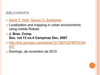 BIBLIOGRAFIA
 Denis F. Wolf, Gaurav S. Sukhatme
 Localization and mapping in urban environments
using mobile Robots
 J. Braz. Comp.
Soc. vol.13 no.4 Campinas Dec. 2007
 http://link.springer.com/article/10.1007%2FBF03194
257
 Domingo ,de novembro de 2013
 