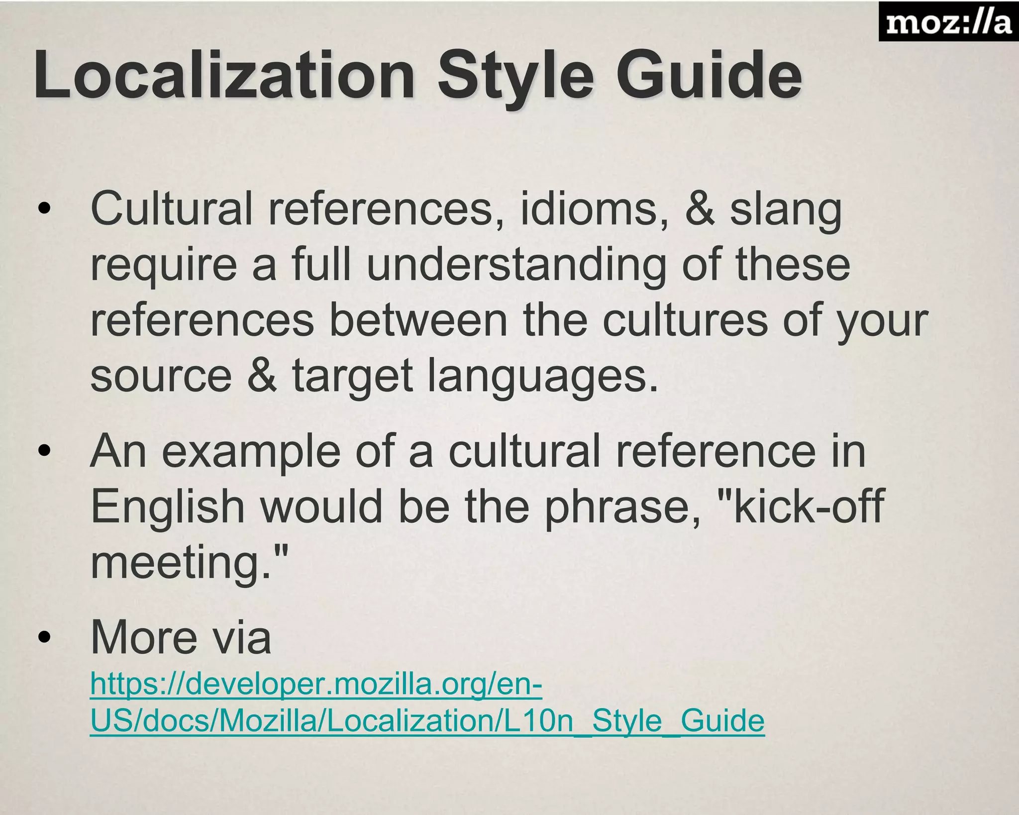 Localization Style Guide
• Cultural references, idioms, & slang
require a full understanding of these
references between the cultures of your
source & target languages.
• An example of a cultural reference in
English would be the phrase, "kick-off
meeting."
• More via
https://developer.mozilla.org/en-
US/docs/Mozilla/Localization/L10n_Style_Guide
 
