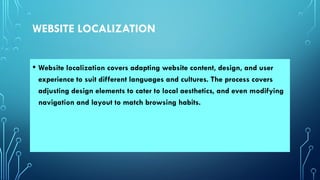 WEBSITE LOCALIZATION
• Website localization covers adapting website content, design, and user
experience to suit different languages and cultures. The process covers
adjusting design elements to cater to local aesthetics, and even modifying
navigation and layout to match browsing habits.
 