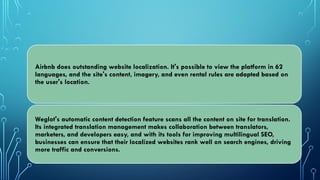 Airbnb does outstanding website localization. It's possible to view the platform in 62
languages, and the site's content, imagery, and even rental rules are adapted based on
the user's location.
Weglot's automatic content detection feature scans all the content on site for translation.
Its integrated translation management makes collaboration between translators,
marketers, and developers easy, and with its tools for improving multilingual SEO,
businesses can ensure that their localized websites rank well on search engines, driving
more traffic and conversions.
 