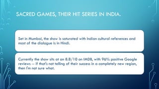SACRED GAMES, THEIR HIT SERIES IN INDIA.
Set in Mumbai, the show is saturated with Indian cultural references and
most of the dialogue is in Hindi.
Currently the show sits at an 8.8/10 on IMDB, with 96% positive Google
reviews -- if that's not telling of their success in a completely new region,
then I'm not sure what.
 