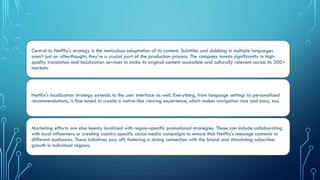 ‍
Central to Netflix's strategy is the meticulous adaptation of its content. Subtitles and dubbing in multiple languages
aren't just an afterthought, they're a crucial part of the production process. The company invests significantly in high-
quality translation and localization services to make its original content accessible and culturally relevant across its 200+
markets.
Netflix's localization strategy extends to the user interface as well. Everything, from language settings to personalized
recommendations, is fine-tuned to create a native-like viewing experience, which makes navigation nice and easy, too.
Marketing efforts are also keenly localized with region-specific promotional strategies. These can include collaborating
with local influencers or creating country-specific social media campaigns to ensure that Netflix's message connects to
different audiences. These initiatives pay off, fostering a strong connection with the brand and stimulating subscriber
growth in individual regions.
 