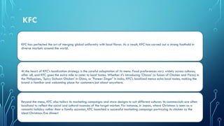 KFC
KFC has perfected the art of merging global uniformity with local flavor. As a result, KFC has carved out a strong foothold in
diverse markets around the world.
At the heart of KFC's localization strategy is the careful adaptation of its menu. Food preferences vary widely across cultures,
after all, and KFC goes the extra mile to cater to local tastes. Whether it's introducing 'Chizza' (a fusion of Chicken and Pizza) in
the Philippines, 'Spicy Sichuan Chicken' in China, or 'Paneer Zinger' in India, KFC's localized menus echo local tastes, making the
brand a familiar and welcoming place for customers just about anywhere.
Beyond the menu, KFC also tailors its marketing campaigns and store designs to suit different cultures. Its commercials are often
localized to reflect the social and cultural nuances of the target market. For instance, in Japan, where Christmas is seen as a
romantic holiday rather than a family occasion, KFC launched a successful marketing campaign portraying its chicken as the
ideal Christmas Eve dinner!
 