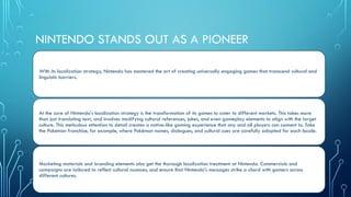 NINTENDO STANDS OUT AS A PIONEER
With its localization strategy, Nintendo has mastered the art of creating universally engaging games that transcend cultural and
linguistic barriers.
At the core of Nintendo's localization strategy is the transformation of its games to cater to different markets. This takes more
than just translating text, and involves modifying cultural references, jokes, and even gameplay elements to align with the target
culture. This meticulous attention to detail creates a native-like gaming experience that any and all players can connect to. Take
the Pokémon franchise, for example, where Pokémon names, dialogues, and cultural cues are carefully adapted for each locale.
Marketing materials and branding elements also get the thorough localization treatment at Nintendo. Commercials and
campaigns are tailored to reflect cultural nuances, and ensure that Nintendo's messages strike a chord with gamers across
different cultures.
 