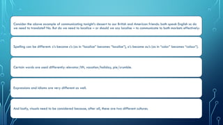Consider the above example of communicating tonight’s dessert to our British and American friends: both speak English so do
we need to translate? No. But do we need to localize – or should we say localise – to communicate to both markets effectively:
Spelling can be different: z’s become s’s (as in “localize” becomes “localise”), o’s become ou’s (as in “color” becomes “colour”).
Certain words are used differently: elevator/lift, vacation/holiday, pie/crumble.
Expressions and idioms are very different as well.
And lastly, visuals need to be considered because, after all, these are two different cultures.
 