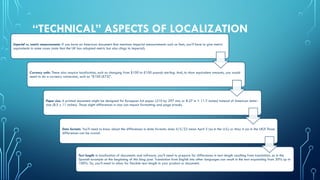 “TECHNICAL” ASPECTS OF LOCALIZATION
Imperial vs. metric measurements: If you have an American document that mentions imperial measurements such as feet, you’ll have to give metric
equivalents in some cases (note that the UK has adopted metric but also clings to imperial).
Currency units: These also require localization, such as changing from $100 to £100 pounds sterling. And, to show equivalent amounts, you would
need to do a currency conversion, such as “$100 (£75)”.
Paper size: A printed document might be designed for European A4 paper (210 by 297 mm, or 8.27 in × 11.7 inches) instead of American letter-
size (8.5 x 11 inches). Those slight differences in size can impact formatting and page breaks.
Date formats: You’ll need to know about the differences in date formats: does 4/5/22 mean April 5 (as in the U.S.) or May 4 (as in the UK)? Those
differences can be crucial.
Text length: In localization of documents and software, you’ll need to prepare for differences in text length resulting from translation, as in the
Spanish example at the beginning of this blog post. Translation from English into other languages can result in the text expanding from 30% up to
100%. So, you’ll need to allow for flexible text length in your product or document.
 