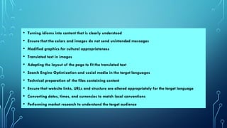 • Turning idioms into content that is clearly understood
• Ensure that the colors and images do not send unintended messages
• Modified graphics for cultural appropriateness
• Translated text in images
• Adapting the layout of the page to fit the translated text
• Search Engine Optimization and social media in the target languages
• Technical preparation of the files containing content
• Ensure that website links, URLs and structure are altered appropriately for the target language
• Converting dates, times, and currencies to match local conventions
• Performing market research to understand the target audience
 