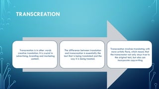 TRANSCREATION
Transcreation is in other words
creative translation. It is crucial in
advertising, branding and marketing
content.
The difference between translation
and transcreation is essentially the
text that is being translated and the
way it is being treated.
Transcreation involves translating with
more artistic flare, which means that
the transcreator not only stays true to
the original text, but also can
incorporate copywriting
 