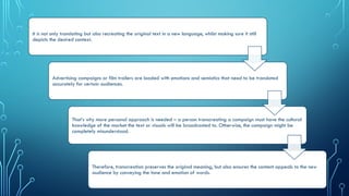 It is not only translating but also recreating the original text in a new language, whilst making sure it still
depicts the desired context.
Advertising campaigns or film trailers are loaded with emotions and semiotics that need to be translated
accurately for certain audiences.
That’s why more personal approach is needed – a person transcreating a campaign must have the cultural
knowledge of the market the text or visuals will be broadcasted to. Otherwise, the campaign might be
completely misunderstood.
Therefore, transcreation preserves the original meaning, but also ensures the content appeals to the new
audience by conveying the tone and emotion of words.
 