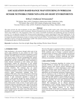IJRET: International Journal of Research in Engineering and Technology eISSN: 2319-1163 | pISSN: 2321-7308
____________________________________________________________________________________________________________
Volume: 03 Issue: 05 | May-2014, Available @ http://www.ijret.org 248
LOCALIZATION BASED RANGE MAP STITCHING IN WIRELESS
SENSOR NETWORK UNDER NON-LINE-OF-SIGHT ENVIRONMENTS
R.Divya1
, S.Sudharsan2
, R.Gunasundari3
1
PG Scholar, Dept. of ECE, Pondicherry Engineering College, Puducherry, India,
2
PG Scholar, Dept. of ECE, SSN College of Engineering, Chennai, India
3
Associate Professor, Dept. of ECE, Pondicherry Engineering College, Puducherry, India
Abstract
This paper presents the node localization of static blind sensor nodes and the mobile anchor nodes. Each of the sensor nodes
determines its own position by itself is localization. Obstacles blocking between the direct path, called as Non-Line-Of-Sight (NLOS),
which causes NLOS error. The propagation of this error results in unreliable localization and significantly decreases localization
accuracy. It is an important research topic because position information is a major requirement in many WSN applications. In the
latest literature, localization of NLOS error is carried out using Semi-Definite Programming (SDP). Localization algorithms are used
to estimate the position information of nodes in wireless sensor networks (WSNs). In the proposed work, Range Map Stitching (RMS)
algorithm is used to overcome the disadvantages of SDP. This method can provide good localization accuracy and energy efficiency
by mitigating the effects of NLOS measurements.
Keywords: Localization, Non-Line-of-sight, Range Map stitching, Wireless Sensor Network.
----------------------------------------------------------------------***----------------------------------------------------------------------
1. INTRODUCTION
Node localization is the process through which each of the
sensor nodes determines its own position by itself. Gang
Wang [9] WLS approach for RSS-based localization in sensor
networks. The WLS solution is used as a starting point for any
local search routine to find the corresponding ML solution.
The proposed method is easily applied to indoor localization
although the exact ML formulation for indoor localization is
hardly obtained. Simulations in both outdoor and indoor
environments confirm the effectiveness of this method.
Stefano Marono [5] a novel approach deals with the non-line-
of-sight propagation that relies on features extracted from the
received waveform. This technique does not require
formulation of explicit statistical models for the features.
Validate the techniques in realistic scenarios and performed an
extensive indoor measurement campaign using FCC-
compliant UWB radios. Chao-Tsun Chang [3] the minimizing
and balancing the location inaccuracies of all sensors can be
reached. A path construction algorithm is proposed to
construct a path passing through the beacon locations and
minimize the anchor’s movement. The proposed mechanism
outperforms the Snake-Like and Random movements and
hence obtains better results in terms of mean location error,
localization efficiency and balance index. Paolo Pivato [8] the
accuracy of indoor localization based on RSS measurements
collected by a WSN. The noise component of the error is
inversely proportional to the square root of the product of the
anchor number and the regression coefficient of the channel
propagation model.
The rest of the paper is organized as follows. In Section 2, we
discuss the related work based on node localization under
NLOS conditions used. In Section 3, proposed method is
described in detail. In Section 4, RSS techniques are discussed
in detail. In Section 5, Simulation results of Performance
analysis for localization accuracy, bandwidth and energy
efficiency are presented. Conclusions are given in Section 6.
2. RELATED WORK
Development of localization algorithms for wireless sensor
networks (WSNs) to estimate the node positions. It is an
important research topic because position information and
distance information is a major requirement in many WSN
applications. Wireless sensor networks (WSNs) have widely
been applied in many fields, such as military needs, industry
applications and environmental monitoring. Hongyong Chen,
et.al [1] proposed an idea of Non-line-of sight conditions
based on semi definite programming to mitigate the NLOS
errors. SDP and AML method is used for finding the position
information. Oh-Heum Kwon, et.al [2] proposed an method of
anchor free algorithm. For local map constructions, MDS
approach performs better than the multilateration-based
method. Best performance and no efficient distributed
implementation of MCF stitching. Sayyed Majid Mazinani,
et.al. [6] Proposed that the Castalia simulator is used for the
simulation and validation purpose. In the obstacle
environment mobile anchor plays an important role. Mobile
anchor consumes lesser energy used the method of snake-like
pattern.
 