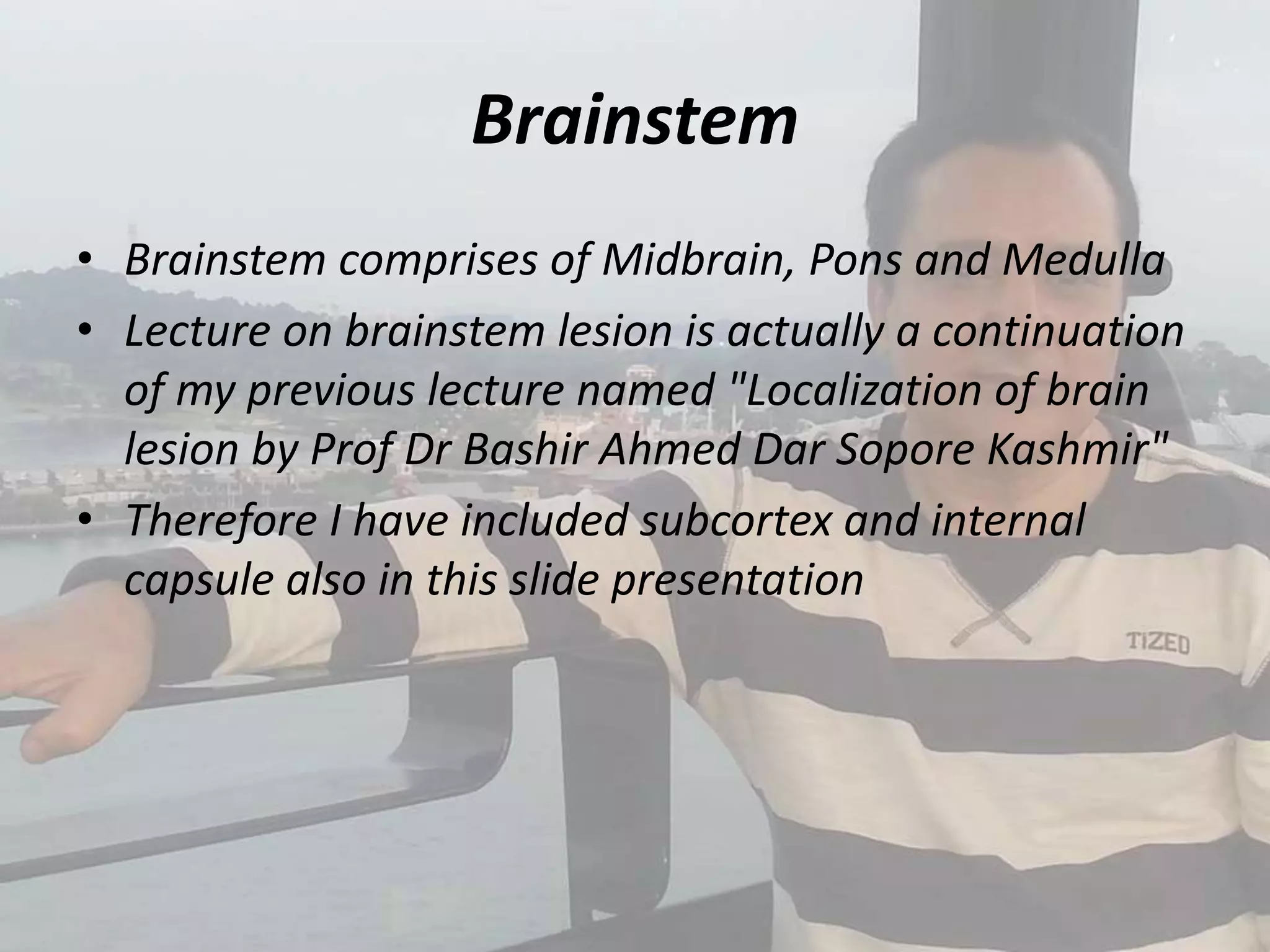 Brainstem
• Brainstem comprises of Midbrain, Pons and Medulla
• Lecture on brainstem lesion is actually a continuation
of my previous lecture named "Localization of brain
lesion by Prof Dr Bashir Ahmed Dar Sopore Kashmir"
• Therefore I have included subcortex and internal
capsule also in this slide presentation
 