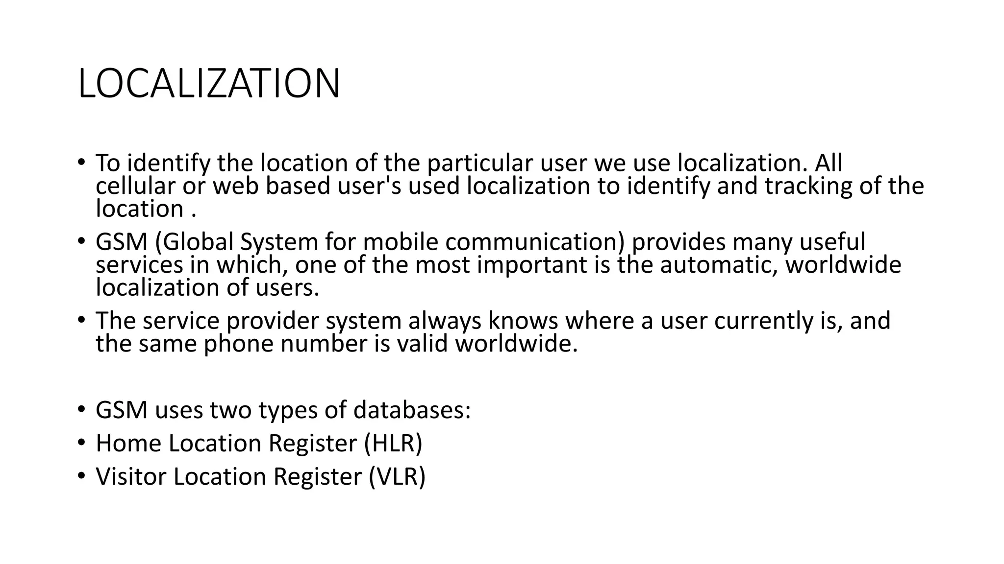 LOCALIZATION
• To identify the location of the particular user we use localization. All
cellular or web based user's used localization to identify and tracking of the
location .
• GSM (Global System for mobile communication) provides many useful
services in which, one of the most important is the automatic, worldwide
localization of users.
• The service provider system always knows where a user currently is, and
the same phone number is valid worldwide.
• GSM uses two types of databases:
• Home Location Register (HLR)
• Visitor Location Register (VLR)