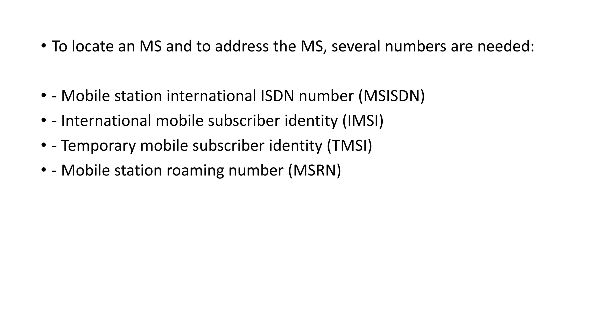 • To locate an MS and to address the MS, several numbers are needed:
• - Mobile station international ISDN number (MSISDN)
• - International mobile subscriber identity (IMSI)
• - Temporary mobile subscriber identity (TMSI)
• - Mobile station roaming number (MSRN)