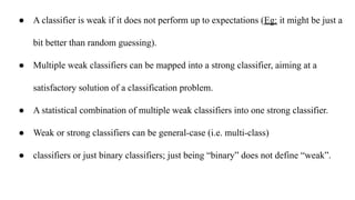 ● A classifier is weak if it does not perform up to expectations (Eg: it might be just a
bit better than random guessing).
● Multiple weak classifiers can be mapped into a strong classifier, aiming at a
satisfactory solution of a classification problem.
● A statistical combination of multiple weak classifiers into one strong classifier.
● Weak or strong classifiers can be general-case (i.e. multi-class)
● classifiers or just binary classifiers; just being “binary” does not define “weak”.
 
