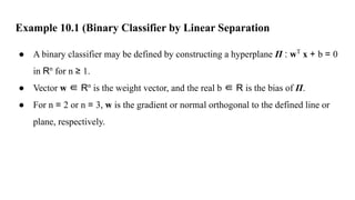 Example 10.1 (Binary Classifier by Linear Separation
● A binary classifier may be defined by constructing a hyperplane Π : wT
x + b = 0
in Rn
for n ≥ 1.
● Vector w ∈ Rn
is the weight vector, and the real b ∈ R is the bias of Π.
● For n = 2 or n = 3, w is the gradient or normal orthogonal to the defined line or
plane, respectively.
 