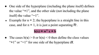 ● One side of the hyperplane (including the plane itself) defines
the value “+1”, and the other side (not including the plane
itself) the value “−1”.
● Example for n = 2; the hyperplane is a straight line in this
case, and for n = 1, it is just a point separating R1
.
h(x) = wT
x + b
● The cases h(x) > 0 or h(x) < 0 then define the class values
“+1” or “−1” for one side of the hyperplane Π.
 