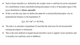 ● Such a linear classifier (i.e. defined by the weight vector w and bias b) can be calculated
for a distribution of (pre-classified) training descriptors in the n D descriptor space if the
given distribution is linear separable.
● If this is not the case, then we define the error for a misclassified descriptor x by its
perpendicular distance to the hyperplane Π.
d2
(x, Π) = |wT
x + b| / ǁwǁ2
● The task is to calculate a hyperplane Π such that the total error for all misclassified
training descriptors is minimized.
● This is the error defined in margin-based classifiers such as support vector machines and
is (usually) not explicitly used in AdaBoost.
 