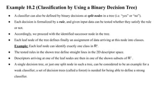 Example 10.2 (Classification by Using a Binary Decision Tree)
● A classifier can also be defined by binary decisions at split nodes in a tree (i.e. “yes” or “no”).
● Each decision is formalized by a rule, and given input data can be tested whether they satisfy the rule
or not.
● Accordingly, we proceed with the identified successor node in the tree.
● Each leaf node of the tree defines finally an assignment of data arriving at this node into classes.
Example: Each leaf node can identify exactly one class in Rn
.
● The tested rules in the shown tree define straight lines in the 2D descriptor space.
● Descriptors arriving at one of the leaf nodes are then in one of the shown subsets of R2
.
● A single decision tree, or just one split node in such a tree, can be considered to be an example for a
weak classifier; a set of decision trees (called a forest) is needed for being able to define a strong
classifier.
 