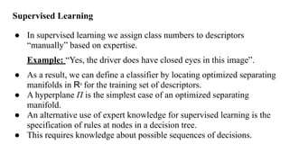 Supervised Learning
● In supervised learning we assign class numbers to descriptors
“manually” based on expertise.
Example: “Yes, the driver does have closed eyes in this image”.
● As a result, we can define a classifier by locating optimized separating
manifolds in Rn
for the training set of descriptors.
● A hyperplane Π is the simplest case of an optimized separating
manifold.
● An alternative use of expert knowledge for supervised learning is the
specification of rules at nodes in a decision tree.
● This requires knowledge about possible sequences of decisions.
 