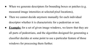 ● When we generate descriptors for bounding boxes or patches (e.g.
measured image intensities at selected pixel locations),
● Then we cannot decide anymore manually for each individual
descriptor whether it is characteristic for a pedestrian or not.
● Example: for a set of given image windows, we know that they are
all parts of pedestrians, and the algorithm designed for generating a
classifier decides at some point to use a particular feature of those
windows for processing them further.
 