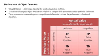 Performance of Object Detectors
● Object Detector → Applying a classifier for an object detection problem.
● Evaluations of designed object detectors are required to compare their performance under particular conditions.
● There are common measures in pattern recognition or information retrieval for performance evaluation of
classifiers.
 