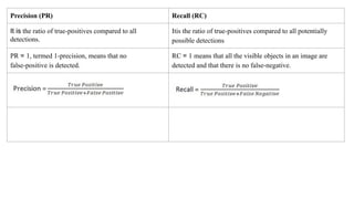 Precision (PR) Recall (RC)
It is the ratio of true-positives compared to all
detections.
Itis the ratio of true-positives compared to all potentially
possible detections
PR = 1, termed 1-precision, means that no
false-positive is detected.
RC = 1 means that all the visible objects in an image are
detected and that there is no false-negative.
 