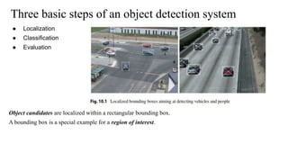 Three basic steps of an object detection system
● Localization
● Classification
● Evaluation
Object candidates are localized within a rectangular bounding box.
A bounding box is a special example for a region of interest.
 