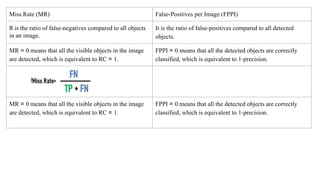 Miss Rate (MR) False-Positives per Image (FPPI)
It is the ratio of false-negatives compared to all objects
in an image.
It is the ratio of false-positives compared to all detected
objects.
MR = 0 means that all the visible objects in the image
are detected, which is equivalent to RC = 1.
FPPI = 0 means that all the detected objects are correctly
classified, which is equivalent to 1-precision.
MR = 0 means that all the visible objects in the image
are detected, which is equivalent to RC = 1.
FPPI = 0 means that all the detected objects are correctly
classified, which is equivalent to 1-precision.
 