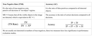 True-Negative Rate (TNR) Accuracy (AC)
It is the ratio of true-negatives com-
pared to all decisions in “no-object” regions.
It is the ratio of false-positives compared to all detected
objects.
MR = 0 means that all the visible objects in the image
are detected, which is equivalent to RC = 1.
The accuracy is the ratio of correct decisions compared to all
decisions.
We are usually not interested in numbers of true-negatives, these two measures have less significance in performance
evaluation studies.
 