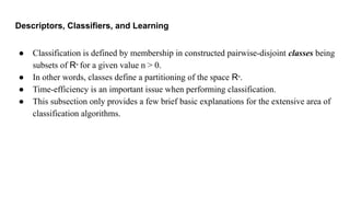 Descriptors, Classifiers, and Learning
● Classification is defined by membership in constructed pairwise-disjoint classes being
subsets of Rn
for a given value n > 0.
● In other words, classes define a partitioning of the space Rn
.
● Time-efficiency is an important issue when performing classification.
● This subsection only provides a few brief basic explanations for the extensive area of
classification algorithms.
 