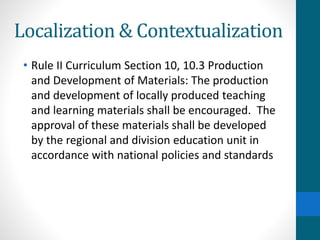 Localization & Contextualization
• Rule II Curriculum Section 10, 10.3 Production
and Development of Materials: The production
and development of locally produced teaching
and learning materials shall be encouraged. The
approval of these materials shall be developed
by the regional and division education unit in
accordance with national policies and standards
 