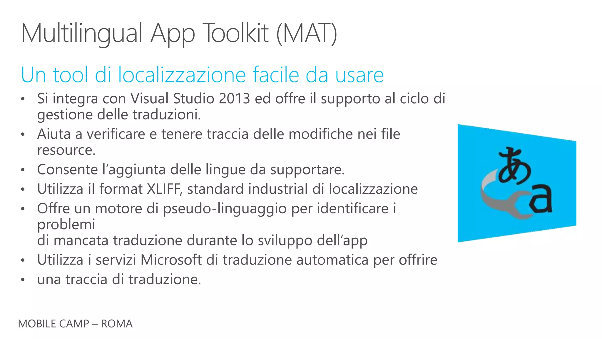MOBILE CAMP – ROMA
Un tool di localizzazione facile da usare
• Si integra con Visual Studio 2013 ed offre il supporto al ciclo di
gestione delle traduzioni.
• Aiuta a verificare e tenere traccia delle modifiche nei file
resource.
• Consente l’aggiunta delle lingue da supportare.
• Utilizza il format XLIFF, standard industrial di localizzazione
• Offre un motore di pseudo-linguaggio per identificare i
problemi
di mancata traduzione durante lo sviluppo dell’app
• Utilizza i servizi Microsoft di traduzione automatica per offrire
• una traccia di traduzione.
 