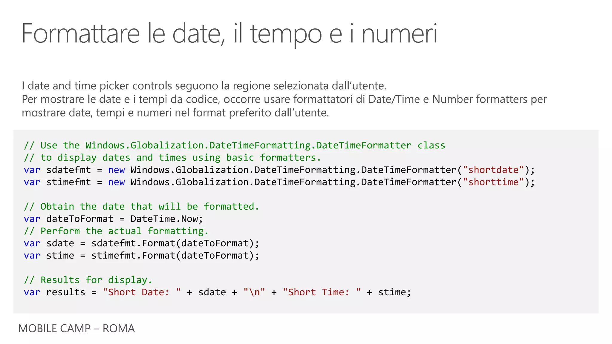 MOBILE CAMP – ROMA
// Use the Windows.Globalization.DateTimeFormatting.DateTimeFormatter class
// to display dates and times using basic formatters.
var sdatefmt = new Windows.Globalization.DateTimeFormatting.DateTimeFormatter("shortdate");
var stimefmt = new Windows.Globalization.DateTimeFormatting.DateTimeFormatter("shorttime");
// Obtain the date that will be formatted.
var dateToFormat = DateTime.Now;
// Perform the actual formatting.
var sdate = sdatefmt.Format(dateToFormat);
var stime = stimefmt.Format(dateToFormat);
// Results for display.
var results = "Short Date: " + sdate + "n" + "Short Time: " + stime;
I date and time picker controls seguono la regione selezionata dall’utente.
Per mostrare le date e i tempi da codice, occorre usare formattatori di Date/Time e Number formatters per
mostrare date, tempi e numeri nel format preferito dall’utente.
 