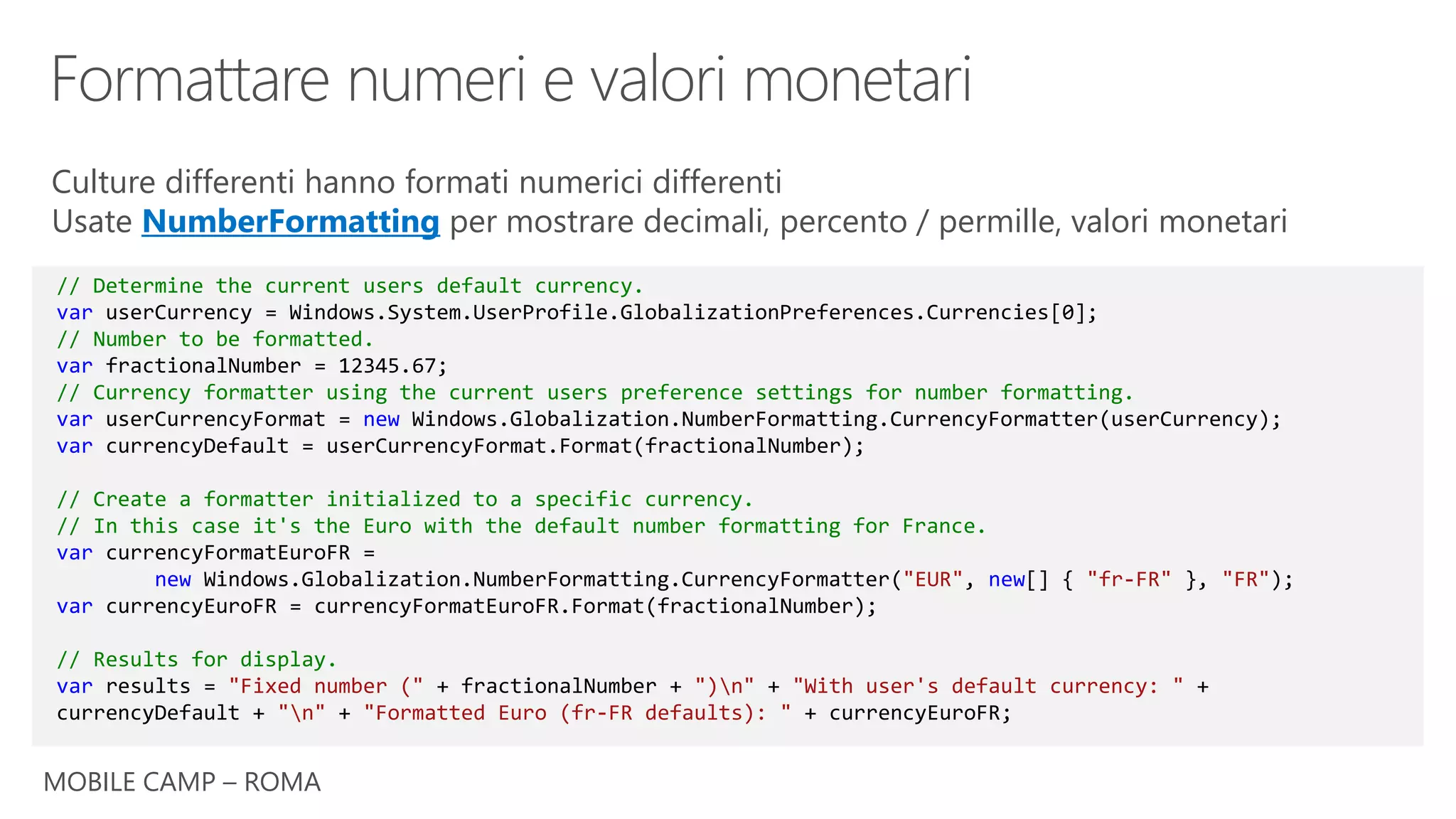 MOBILE CAMP – ROMA
// Determine the current users default currency.
var userCurrency = Windows.System.UserProfile.GlobalizationPreferences.Currencies[0];
// Number to be formatted.
var fractionalNumber = 12345.67;
// Currency formatter using the current users preference settings for number formatting.
var userCurrencyFormat = new Windows.Globalization.NumberFormatting.CurrencyFormatter(userCurrency);
var currencyDefault = userCurrencyFormat.Format(fractionalNumber);
// Create a formatter initialized to a specific currency.
// In this case it's the Euro with the default number formatting for France.
var currencyFormatEuroFR =
new Windows.Globalization.NumberFormatting.CurrencyFormatter("EUR", new[] { "fr-FR" }, "FR");
var currencyEuroFR = currencyFormatEuroFR.Format(fractionalNumber);
// Results for display.
var results = "Fixed number (" + fractionalNumber + ")n" + "With user's default currency: " +
currencyDefault + "n" + "Formatted Euro (fr-FR defaults): " + currencyEuroFR;
Culture differenti hanno formati numerici differenti
Usate NumberFormatting per mostrare decimali, percento / permille, valori monetari
 