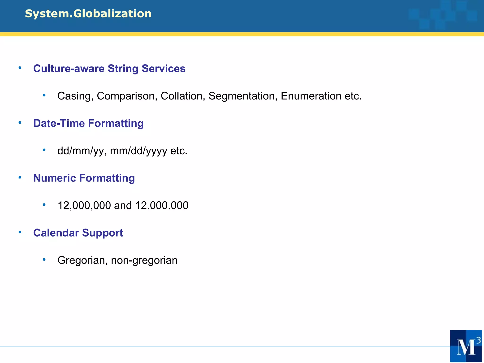System.Globalization




•    Culture-aware String Services

      •   Casing, Comparison, Collation, Segmentation, Enumeration etc.

•    Date-Time Formatting

      •   dd/mm/yy, mm/dd/yyyy etc.

•    Numeric Formatting

      •   12,000,000 and 12.000.000

•    Calendar Support

      •   Gregorian, non-gregorian
 